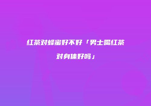 红茶对蜂蜜好不好「男士喝红茶对身体好吗」