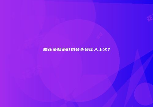 喝花茶和茶叶水会不会让人上火？
