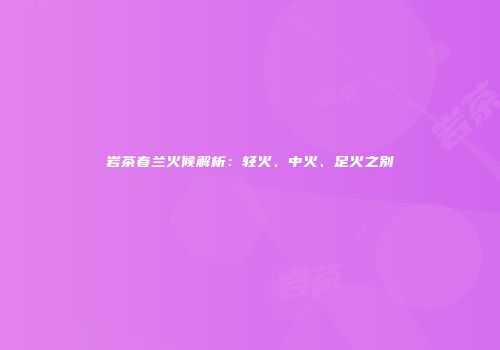 岩茶春兰火候解析：轻火、中火、足火之别