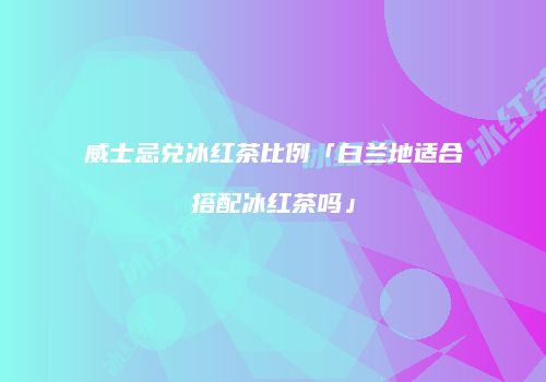 威士忌兑冰红茶比例「白兰地适合搭配冰红茶吗」