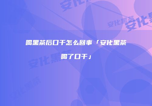 喝黑茶后口干怎么回事「安化黑茶喝了口干」