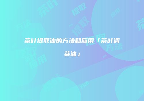 茶叶提取油的方法和应用「茶叶调茶油」