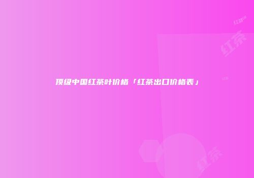 顶级中国红茶叶价格「红茶出口价格表」