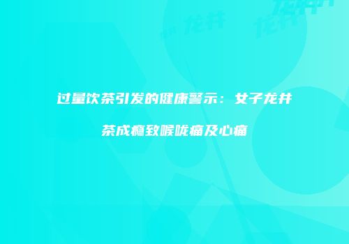 过量饮茶引发的健康警示：女子龙井茶成瘾致喉咙痛及心痛