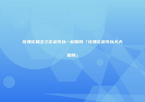 玫瑰花和玉兰花茶可以一起喝吗「玫瑰花茶可以天天喝吗」