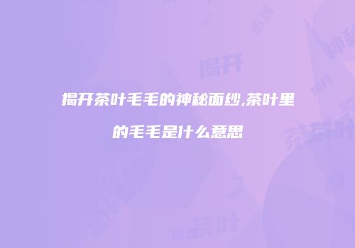 揭开茶叶毛毛的神秘面纱,茶叶里的毛毛是什么意思