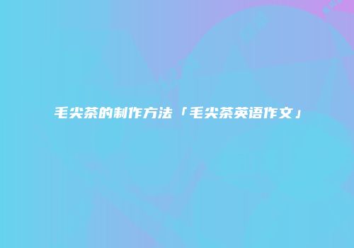 毛尖茶的制作方法「毛尖茶英语作文」