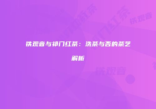 铁观音与祁门红茶：洗茶与否的茶艺解析