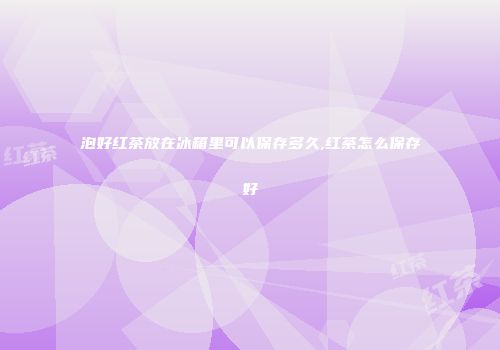 泡好红茶放在冰箱里可以保存多久,红茶怎么保存好