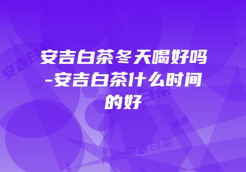 安吉白茶冬天喝好吗-安吉白茶什么时间的好