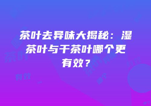 茶叶去异味大揭秘：湿茶叶与干茶叶哪个更有效？