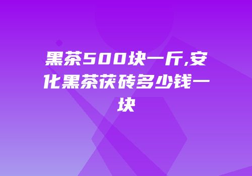 黑茶500块一斤,安化黑茶茯砖多少钱一块