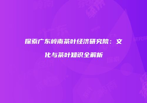 探索广东岭南茶叶经济研究院：文化与茶叶知识全解析