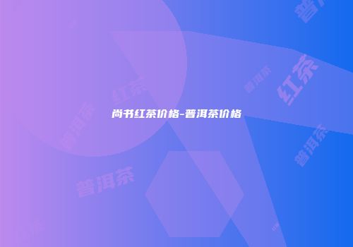 尚书红茶价格-普洱茶价格