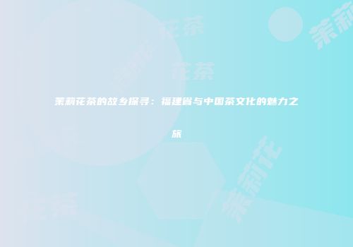 茉莉花茶的故乡探寻：福建省与中国茶文化的魅力之旅