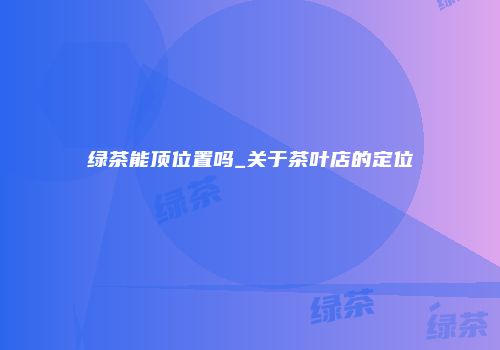 绿茶能顶位置吗_关于茶叶店的定位