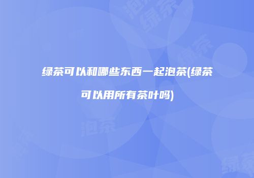 绿茶可以和哪些东西一起泡茶(绿茶可以用所有茶叶吗)