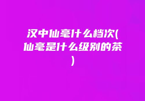 汉中仙毫什么档次(仙毫是什么级别的茶)
