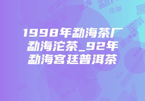 1998年勐海茶厂勐海沱茶_92年勐海宫廷普洱茶