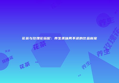 花茶与玫瑰花搭配：养生美味两不误的饮品新宠