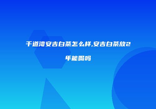 千道湾安吉白茶怎么样,安吉白茶放2年能喝吗