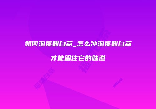 如何泡福鼎白茶_怎么冲泡福鼎白茶才能留住它的味道