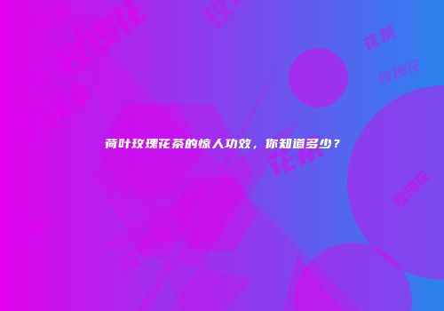 荷叶玫瑰花茶的惊人功效，你知道多少？