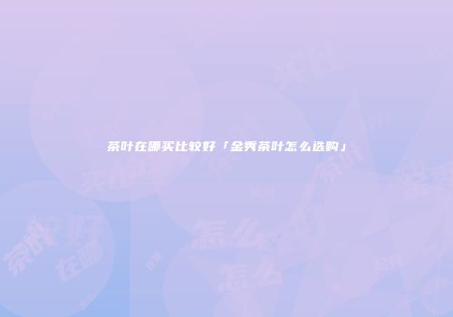 茶叶在哪买比较好「金秀茶叶怎么选购」