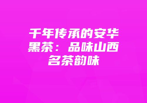 千年传承的安华黑茶：品味山西名茶韵味