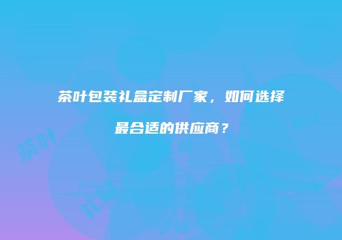 茶叶包装礼盒定制厂家，如何选择最合适的供应商？