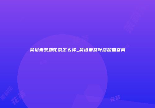 吴裕泰茉莉花茶怎么样_吴裕泰茶叶店加盟官网