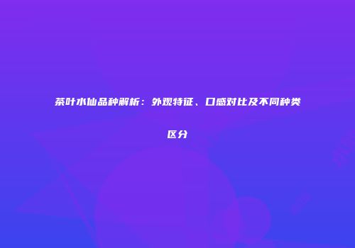 茶叶水仙品种解析：外观特征、口感对比及不同种类区分
