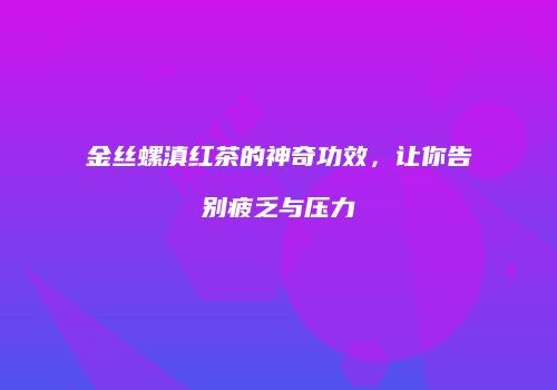 金丝螺滇红茶的神奇功效，让你告别疲乏与压力