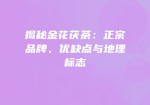 揭秘金花茯茶：正宗品牌、优缺点与地理标志