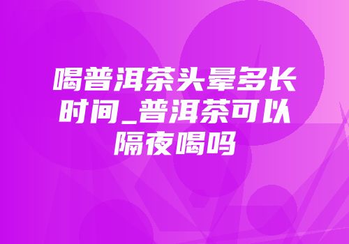喝普洱茶头晕多长时间_普洱茶可以隔夜喝吗