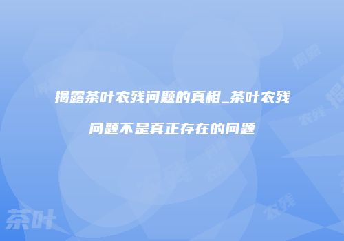 揭露茶叶农残问题的真相_茶叶农残问题不是真正存在的问题
