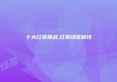 十大红茶排名,红茶绿茶碱性