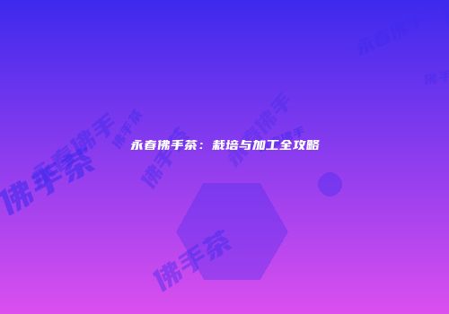 永春佛手茶：栽培与加工全攻略