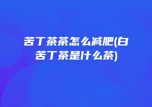 苦丁茶茶怎么减肥(白苦丁茶是什么茶)