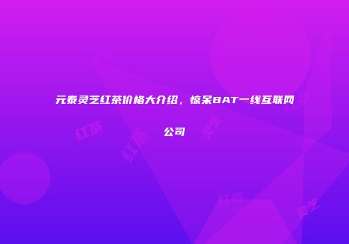 元泰灵芝红茶价格大介绍，惊呆BAT一线互联网公司