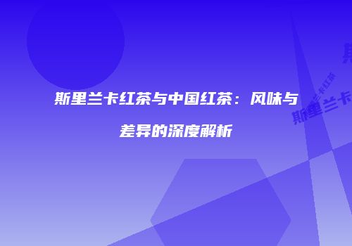 斯里兰卡红茶与中国红茶：风味与差异的深度解析
