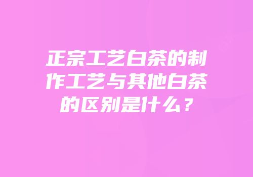 正宗工艺白茶的制作工艺与其他白茶的区别是什么？