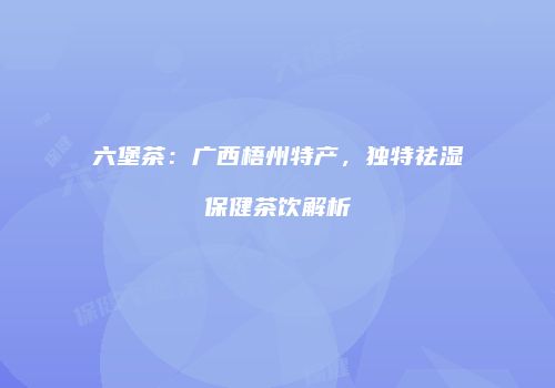 六堡茶：广西梧州特产，独特祛湿保健茶饮解析