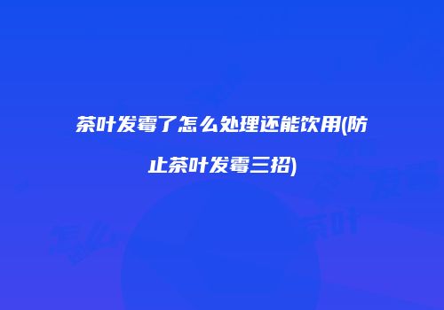 茶叶发霉了怎么处理还能饮用(防止茶叶发霉三招)