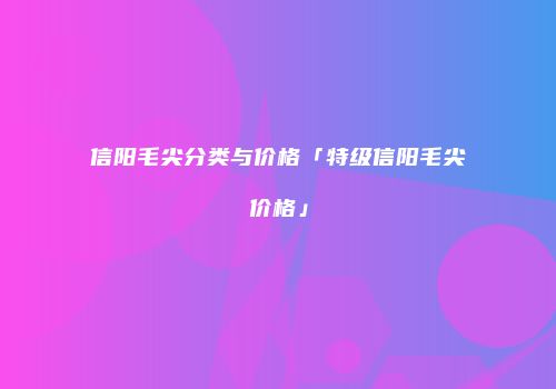 信阳毛尖分类与价格「特级信阳毛尖价格」