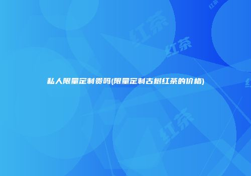 私人限量定制贵吗(限量定制古树红茶的价格)