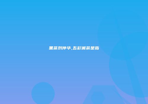 黑茶刘仲华,五彩湘茶是指