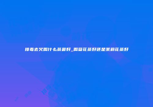 排毒去火喝什么茶最好_喝菊花茶好还是茉莉花茶好