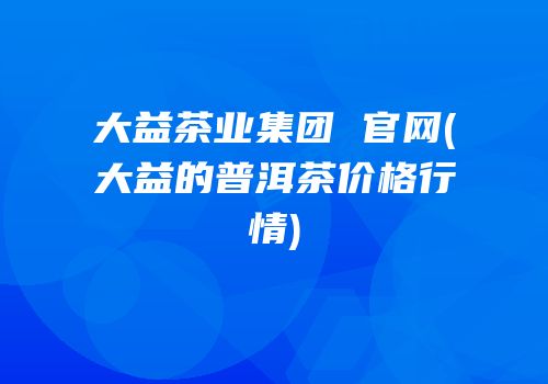 大益茶业集团 官网(大益的普洱茶价格行情)