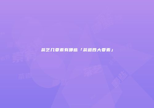 茶艺几要素有哪些「茶道四大要素」